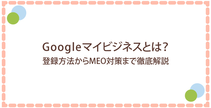 Googleマイビジネスとは?登録方法からMEO対策まで徹底解説!