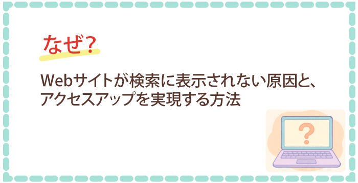 なぜ？Webサイトが検索に表示されない原因を特定し、アクセスアップを実現する方法