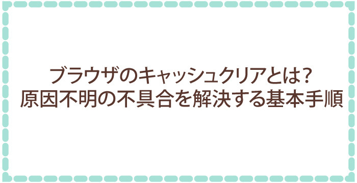 ブラウザのキャッシュクリアとは？原因不明の不具合を解決する基本手順
